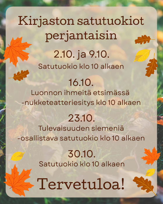 Satutuokioesite, jonka tekstissä lukee: Kirjaston satutuokiot perjantaisin. 2.10. ja 9.10. satutuokio klo 10 alkaen. 16.10. Luonnon ihmeitä etsimässä -nukketeatteriesitys klo 10 alkaen. 23.10. Tulevaisuuden siemeniä -osallistava satutuokio klo 10 alkaen. 30.10. satutuokio klo 10 alkaen. Tervetuloa! Esitteessä on taustalla kuvituksena valokuva nurmikosta, jolle on varissut syksyn lehtiä. Tekstin ympärillä on piirroskuvia oransseista, keltaisista ja ruskeista lehdistä.