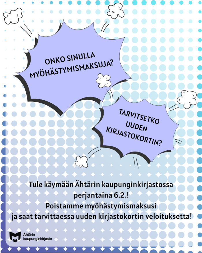 Kuvassa kaksi liilan väristä, sarjakuvamaista puhekuplaa. Toisessa lukee "onko sinulla myöhästymismaksuja?" ja toisessa "tarvitsetko uuden kirjastokortin?". Puhekuplien alla on teksti "Tule käymään Ähtärin kaupunginkirjastossa perjantaina 6.2.! Poistamme myöhästymismaksusi ja saat tarvittaessa uuden kirjastokortin veloituksetta!" Kuvan vasemmassa alakulmassa on yleisten kirjastojen symboli ja teksti "Ähtärin kaupunginkirjasto".