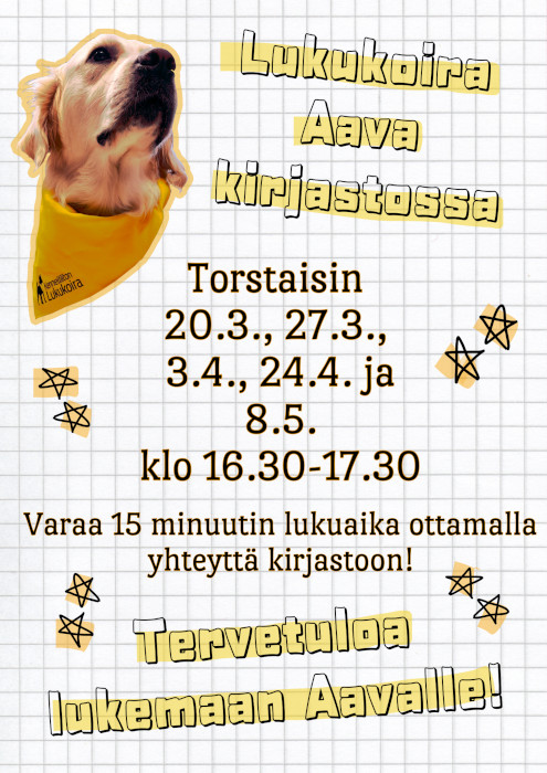 Vasemmassa yläkulmassa on kuva kultainennoutaja Aavasta, jolla on kaulassaan Kennelliiton hyväksymän lukukoiran keltainen huivi. Lukukoira Aava kirjastossa torstaina 20.3., 27.3., 3.4., 24.4. ja 8.5. klo 16.30-17.30. Varaa 15 minuutin lukuaika ottamalla yhteyttä kirjastoon! Tervetuloa lukemaan Aavalle!