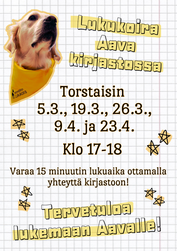 Lukukoira Aava kirjastossa torstaisin 5.3., 19.3., 26.3., 9.4. ja 23.4. klo 17-18. Varaa 15 minuutin lukuaika ottamalla yhteyttä kirjastoon! Tervetuloa lukemaan Aavalle! Kuvituskuvana kultainennoutaja Aavan kuva vasemmassa ylänurkassa. Aavalla on kaulassaan Kennelliiton hyväksymän lukukoiran keltainen huivi.