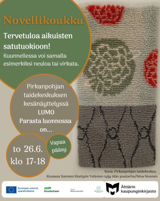 Novellikoukku. Tervetuloa aikauistne satutuokioon! Kuunnellessa voi samalla esimerkiksi neuloa tai virkata. Pirkanpohjan taidekeskuksen kesänäyttelyssä LUMO Parasta luonnossa on... to 26.6. klo 17-18. Vapaa pääsy! Oikeassa reunassa olevassa kuvassa Suomen Käsityön ystävien ryijy Idän puutarha/Nina Nisonen. Valkoisella pohjalla alareunassa on Euroopan unionin lippu, jonka vieressä teksti Euroopan unionin osarahoittama, Kuudestaan ry:n logo, Töysän säästöpankin logo, Pirkanpohjan taidekeskuksen logo sekä yleisten kirjastojen logo jonka vieressä teksti Ähtärin kaupunginkirjasto.