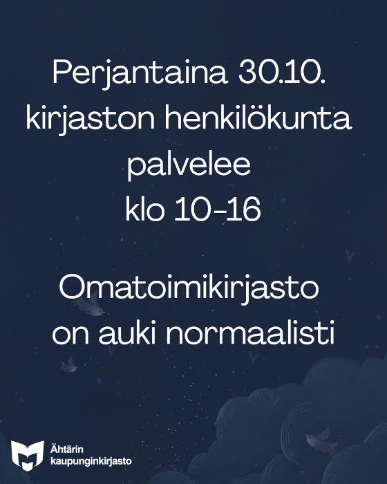 Perjantaina 30.10. kirjaston henkilökunta palvelee klo 10-16. Omatoimikirjasto on auki normaalisti. Tekstin taustalla on piirroskuva tummansinisestä tähtitaivaasta, jolla lentää tummanharmaita lintuja. Taustan alareunassa on pilviä. Vasemmassa alanurkassa on valkoinen yleisten kirjastojen logo, sekä valkoisella teksti Ähtärin kaupunginkirjasto.